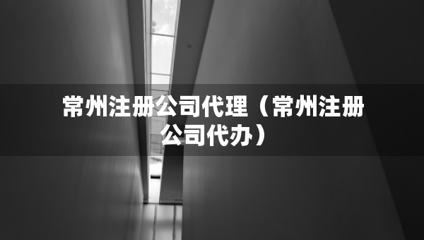 常州注册公司代理（常州注册公司代办）