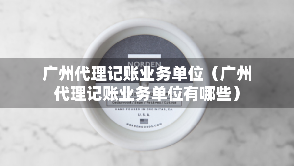 广州代理记账业务单位（广州代理记账业务单位有哪些）