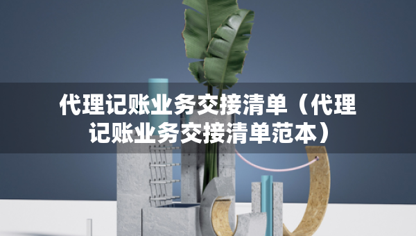 代理记账业务交接清单（代理记账业务交接清单范本）