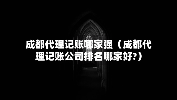 成都代理记账哪家强（成都代理记账公司排名哪家好?）