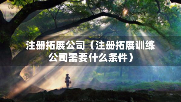 注册拓展公司（注册拓展训练公司需要什么条件）