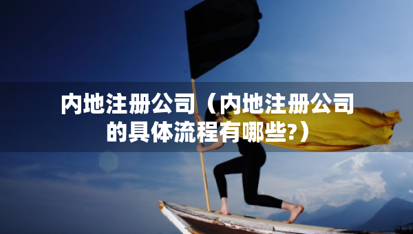 内地注册公司（内地注册公司的具体流程有哪些?）