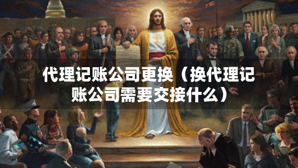 代理记账公司更换（换代理记账公司需要交接什么）