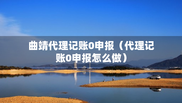 曲靖代理记账0申报（代理记账0申报怎么做）