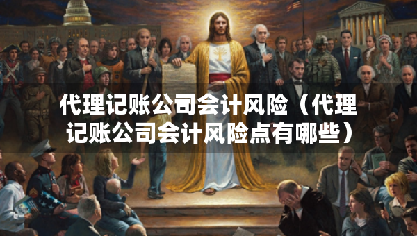 代理记账公司会计风险（代理记账公司会计风险点有哪些）