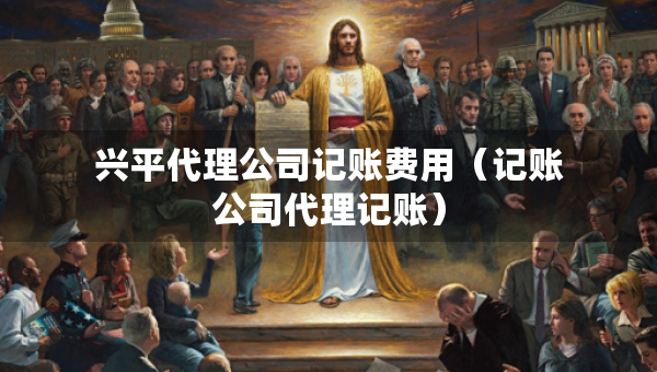 兴平代理公司记账费用（记账公司代理记账）