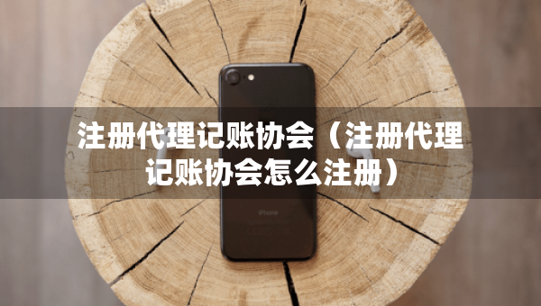 注册代理记账协会（注册代理记账协会怎么注册）