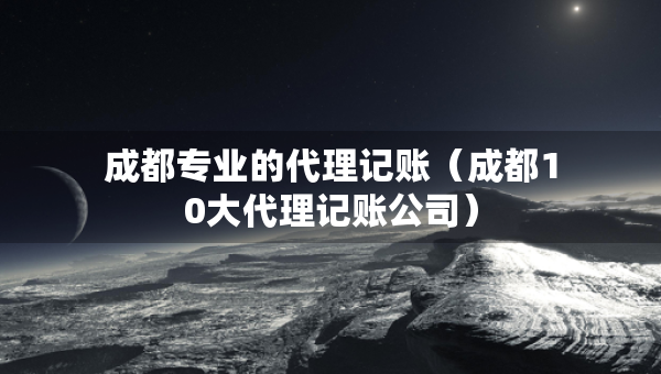 成都专业的代理记账（成都10大代理记账公司）