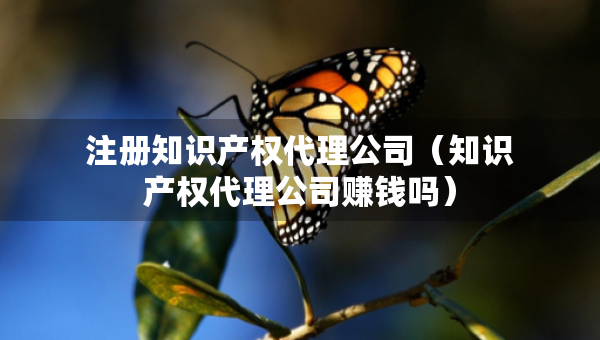 注册知识产权代理公司（知识产权代理公司赚钱吗）