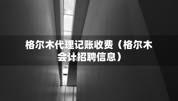格尔木代理记账收费（格尔木会计招聘信息）