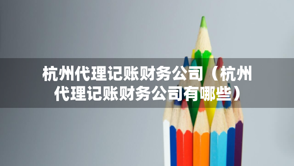 杭州代理记账财务公司（杭州代理记账财务公司有哪些）