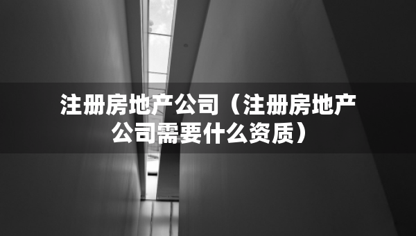 注册房地产公司（注册房地产公司需要什么资质）