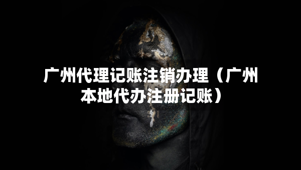 广州代理记账注销办理（广州本地代办注册记账）