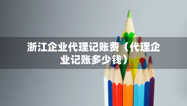 浙江企业代理记账费（代理企业记账多少钱）