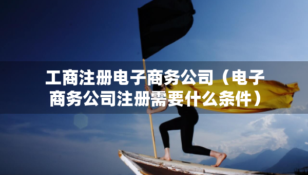 工商注册电子商务公司（电子商务公司注册需要什么条件）