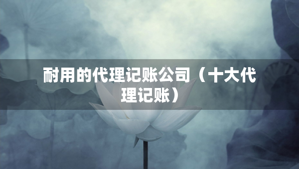耐用的代理记账公司（十大代理记账）