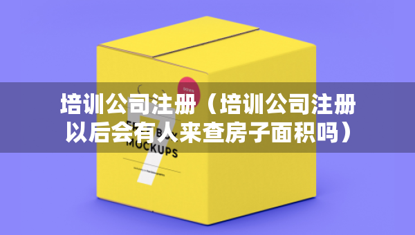 培训公司注册（培训公司注册以后会有人来查房子面积吗）