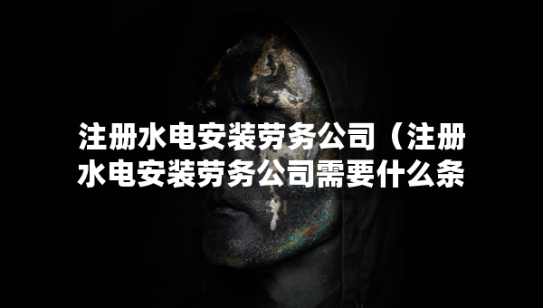 注册水电安装劳务公司（注册水电安装劳务公司需要什么条件）