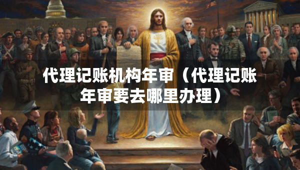代理记账机构年审（代理记账年审要去哪里办理）