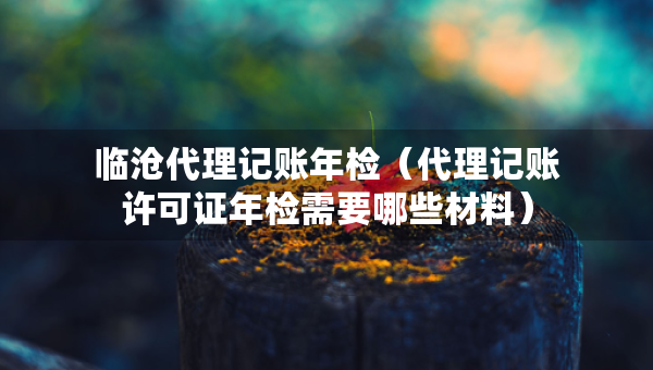 临沧代理记账年检（代理记账许可证年检需要哪些材料）
