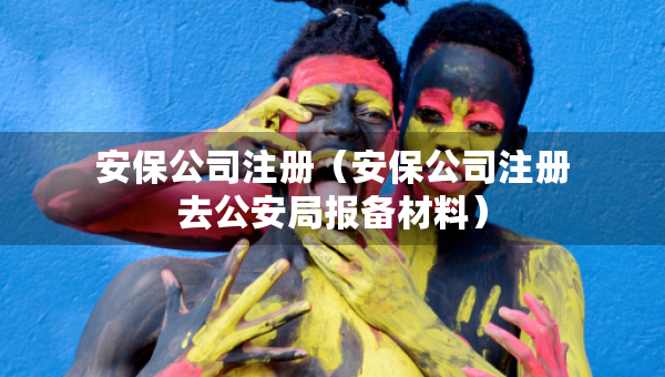 安保公司注册（安保公司注册去公安局报备材料）