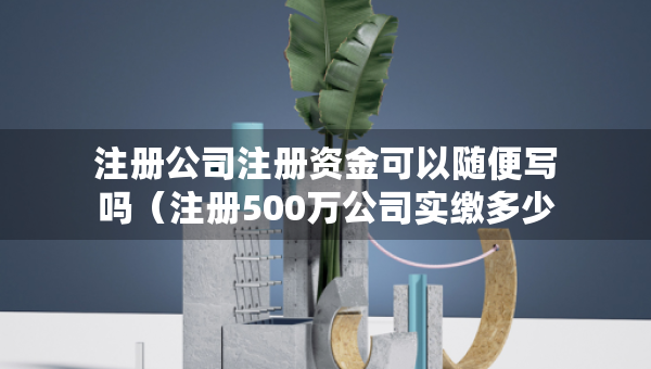 注册公司注册资金可以随便写吗（注册500万公司实缴多少钱）