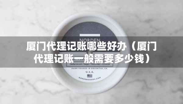 厦门代理记账哪些好办（厦门代理记账一般需要多少钱）