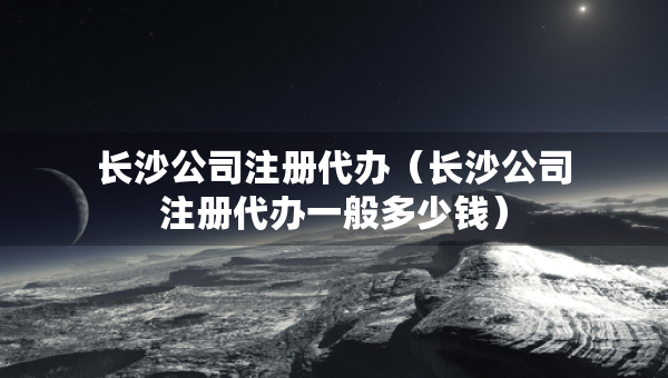 长沙公司注册代办（长沙公司注册代办一般多少钱）
