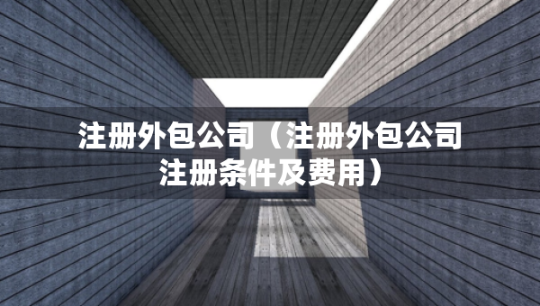 注册外包公司（注册外包公司注册条件及费用）