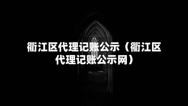 衢江区代理记账公示（衢江区代理记账公示网）
