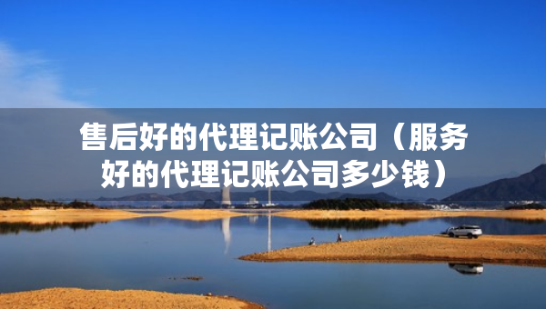 售后好的代理记账公司（服务好的代理记账公司多少钱）
