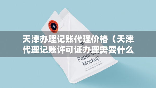 天津办理记账代理价格（天津代理记账许可证办理需要什么条件）
