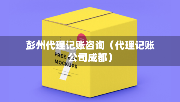 彭州代理记账咨询（代理记账公司成都）