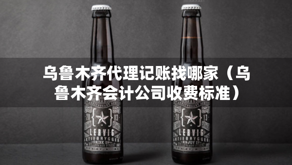 乌鲁木齐代理记账找哪家（乌鲁木齐会计公司收费标准）