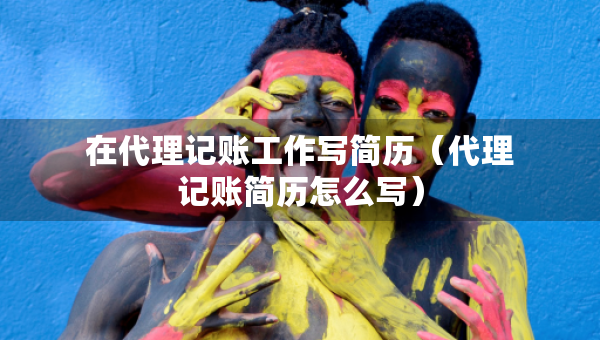 在代理记账工作写简历（代理记账简历怎么写）