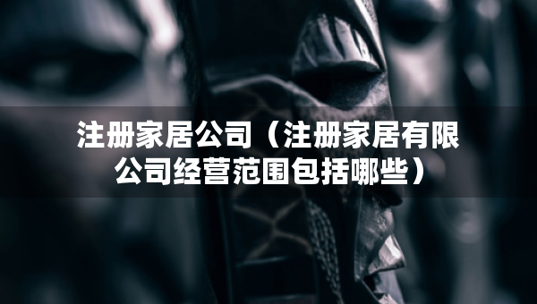 注册家居公司（注册家居有限公司经营范围包括哪些）