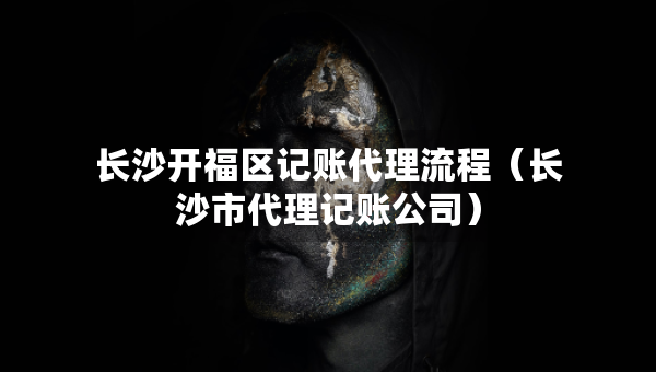 长沙开福区记账代理流程（长沙市代理记账公司）