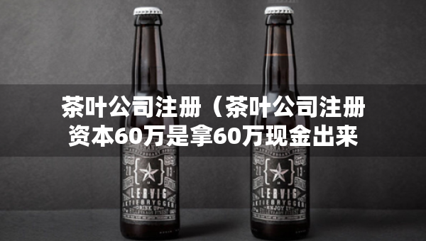 茶叶公司注册（茶叶公司注册资本60万是拿60万现金出来吗）