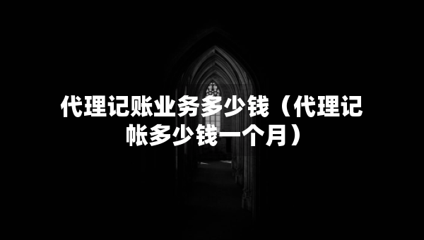 代理记账业务多少钱（代理记帐多少钱一个月）