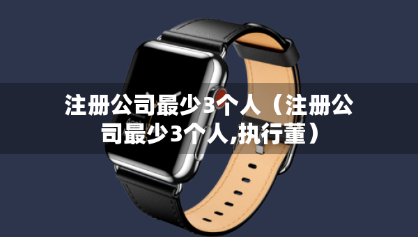 注册公司最少3个人（注册公司最少3个人,执行董）