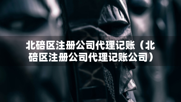 北碚区注册公司代理记账（北碚区注册公司代理记账公司）