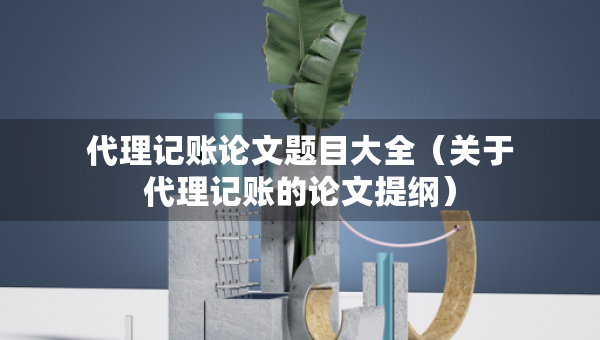 代理记账论文题目大全（关于代理记账的论文提纲）