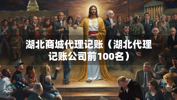 湖北商城代理记账（湖北代理记账公司前100名）