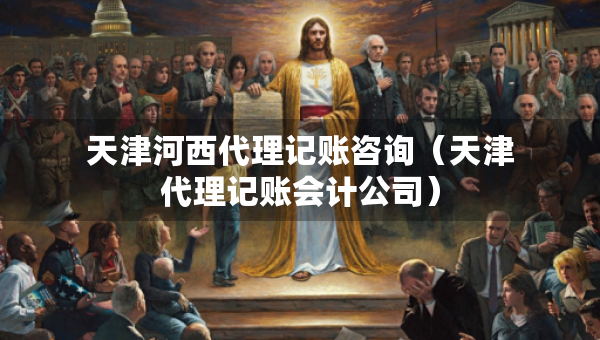 天津河西代理记账咨询（天津代理记账会计公司）