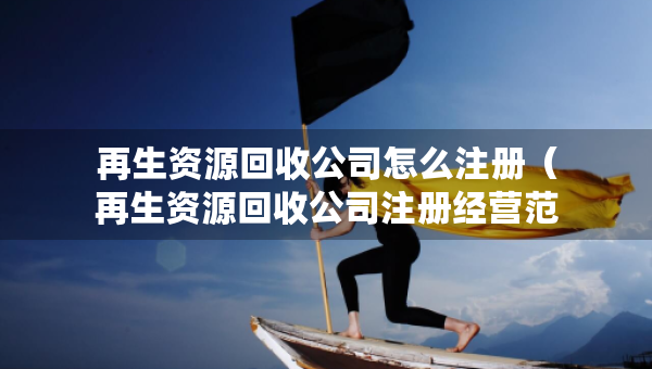 再生资源回收公司怎么注册（再生资源回收公司注册经营范围）