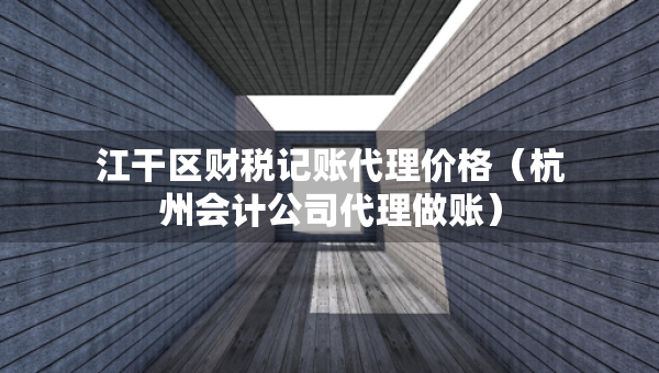 江干区财税记账代理价格（杭州会计公司代理做账）