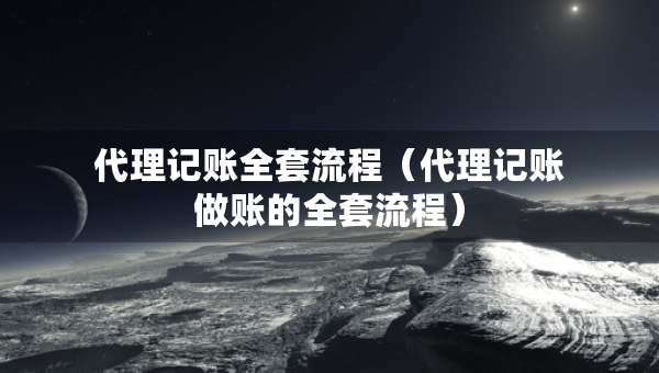 代理记账全套流程（代理记账做账的全套流程）