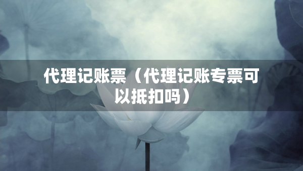 代理记账票（代理记账专票可以抵扣吗）
