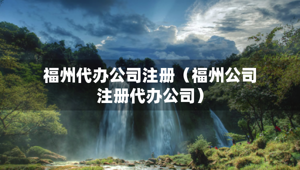 福州代办公司注册（福州公司注册代办公司）