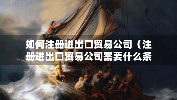如何注册进出口贸易公司（注册进出口贸易公司需要什么条件呢）